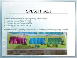 SPESIFIKASI
Merek Sakura mempunyai 3 jenis genteng. Diantaranya
1. Genteng Sakura Prima (74x77)
2. Genteng Sakura Classic (80x77)
3. Genteng Sakura Royal (76x77)
Yang membedakan genteng ini selain ukuran nett juga gelombang genteng tersebut.
 