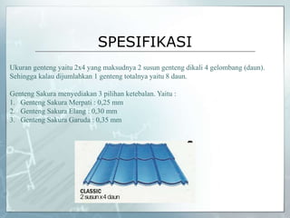 SPESIFIKASI
Ukuran genteng yaitu 2x4 yang maksudnya 2 susun genteng dikali 4 gelombang (daun).
Sehingga kalau dijumlahkan 1 genteng totalnya yaitu 8 daun.
Genteng Sakura menyediakan 3 pilihan ketebalan. Yaitu :
1. Genteng Sakura Merpati : 0,25 mm
2. Genteng Sakura Elang : 0,30 mm
3. Genteng Sakura Garuda : 0,35 mm
 