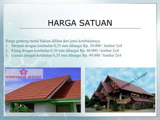 HARGA SATUAN
Harga genteng metal Sakura dilihat dari jenis ketebalannya.
1. Merpati dengan ketebalan 0,25 mm dihargai Rp. 30.000 / lembar 2x4
2. Elang dengan ketebalan 0,30 mm dihargai Rp. 40.000 / lembar 2x4
3. Garuda dengan ketebalan 0,35 mm dihargai Rp. 49.000 / lembar 2x4
 