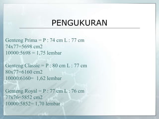 PENGUKURAN
Genteng Prima = P : 74 cm L : 77 cm
74x77=5698 cm2
10000:5698 = 1,75 lembar
Genteng Classic = P : 80 cm L : 77 cm
80x77=6160 cm2
10000:6160= 1,62 lembar
Genteng Royal = P : 77 cm L : 76 cm
77x76=5852 cm2
10000:5852= 1,70 lembar
 