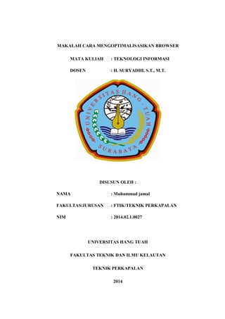 MAKALAH CARA MENGOPTIMALISASIKAN BROWSER 
MATA KULIAH : TEKNOLOGI INFORMASI 
DOSEN : H. SURYADHI, S.T., M.T. 
DISUSUN OLEH : 
NAMA : Muhammad jamal 
FAKULTAS/JURUSAN : FTIK/TEKNIK PERKAPALAN 
NIM : 2014.02.1.0027 
UNIVERSITAS HANG TUAH 
FAKULTAS TEKNIK DAN ILMU KELAUTAN 
TEKNIK PERKAPALAN 
2014  