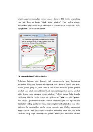 tertentu dapat memunculkan popup window. Caranya klik tombol exceptions yang ada disebelah kanan “block popup window”. Pada jendela dialog, perbolehkan google untuk dapat menampilkan popup window dengan cara ketik “google.com” lalu klik tombol allow. 
2.4 Menonaktifkan Fasilitas Gambar 
Terkadang halaman situs dipenuhi oleh gambar-gambar yang diantaranya merupakan iklan yang dipasang oleh pemilik situs. Semakin banyak dan besar ukuran gambar yang ada, akan semakin lama waktu download gambar-gambar tersebut. Cara untuk menonaktifkan / tidak menampilkan gambar-gambar tersebut mirip dengan cara mengatur popup window. Terlebih dahulu buka jendela konfigurasi Mozilla Firefox dengan cara pilih menu Tools ==> pilih Options. Pada jendela Options mozilla firefox, berikan tanda check jika anda ingin mozilla melakukan loading gambar otomatis, atau hilangkan tanda check bila anda tidak ingin mozilla menampilkan gambar secara otomatis. seperti halnya pengaturan popup window, anda juga dapat mengisikan situs-situs mana saja yang anda kehendaki tetap dapat menampilkan gambar. Sebab pada situs-situs tertentu  