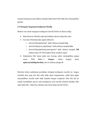 rasanya kurang pas atau bahkan menjadi tidak berarti bila tidak bisa menampilkan gambar. 
2.5 Mengatur langsung Konfigurasi Mozilla 
Berikut cara untuk mengatur konfigurasi mozilla firefox di about:config : 
 Buka Browser Mozilla anda dan ketikkan about:config lalu enter. 
 Cari dan Ubah data-data seperti dibawah : 
o network.http.pipelining*, ubah nilainya menjadi true 
o network.http.proxy.pipelining*, ubah nilainya menjadi true 
o network.http.pipelining.maxrequests* ubah nilainya menjadi 100 (isikan antara 30-100 semakin besar semakin cepat) 
 Selanjutnya klik kanan pada area kosong untuk menampilkan popup menu. Pilih New==> Integer, isikan dengan nama nglayout.initialpaint.delay dan isi nilainya dengan 0. 
Hati-hati ketika melakukan perubahan terhadap konfigurasi mozilla ini. Jangan merubah data yang lain bila anda tidak tahun kegunaannya, sebab akan dapat menyebabkan mozilla anda tidak berjalan dengan sempurna. Dan bila hal itu terjadi, kembalikan saja ke nilai konfigurasi awal mozilla sebelum dirubah. Bila anda tidak tahu / tidak bisa, lakukan saja instal ulang mozilla firefox. 
 