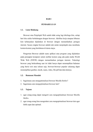 BAB I 
PENDAHULUAN 
1.1. Latar Belakang 
Browser atau Penjelajah Web sudah tidak asing lagi ditelinga kita, setiap hari kita selalu berhubungan dengan browser. Aktifitas kerja ataupun hiburan kini kebanyakan dijalankan di browser dengan memanfaatkan jaringan internet. Secara singkat browser adalah alat untuk menjelajahi atau membuka konten-konten yang bertebaran di dunia maya. 
Pengertian Browser adalah suatu aplikasi atau program yang dijalankan pada perangkat komputer untuk melihat konten yang ada pada media World Wide Web (WWW) dengan memanfaatkan jaringan internet. Teknologi browser yang berkembang saat ini tidak hanya dapat menampilkan halaman yang berisi text atau tulisan saja, browser-browser populer sekarang dapat menampilkan gambar, musik, suara, video, file pdf dan data lainnya. 
1.2. Rumusan Masalah 
1. bagaimana cara mengoptimalisasi browser Mozilla firefox? 
2. bagaimana cara mengoptimalisasi browser lain? 
1.3. Tujuan 
1. agar orang-orang dapat mengerti cara mengoptimalisasi browser Mozilla firefox. 
2. agar orang-orang bisa mengetahui cara mengoptimalisasi browser lain agar lebih cepat dan optimal. 
 