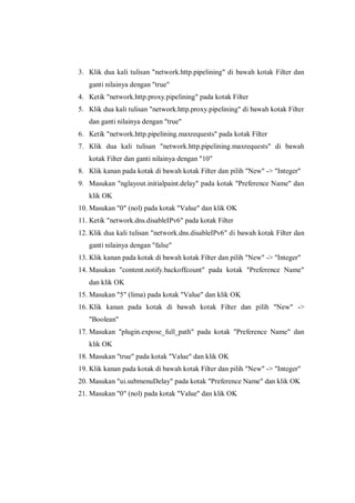 3. Klik dua kali tulisan "network.http.pipelining" di bawah kotak Filter dan ganti nilainya dengan "true" 
4. Ketik "network.http.proxy.pipelining" pada kotak Filter 
5. Klik dua kali tulisan "network.http.proxy.pipelining" di bawah kotak Filter dan ganti nilainya dengan "true" 
6. Ketik "network.http.pipelining.maxrequests" pada kotak Filter 
7. Klik dua kali tulisan "network.http.pipelining.maxrequests" di bawah kotak Filter dan ganti nilainya dengan "10" 
8. Klik kanan pada kotak di bawah kotak Filter dan pilih "New" -> "Integer" 
9. Masukan "nglayout.initialpaint.delay" pada kotak "Preference Name" dan klik OK 
10. Masukan "0" (nol) pada kotak "Value" dan klik OK 
11. Ketik "network.dns.disableIPv6" pada kotak Filter 
12. Klik dua kali tulisan "network.dns.disableIPv6" di bawah kotak Filter dan ganti nilainya dengan "false" 
13. Klik kanan pada kotak di bawah kotak Filter dan pilih "New" -> "Integer" 
14. Masukan "content.notify.backoffcount" pada kotak "Preference Name" dan klik OK 
15. Masukan "5" (lima) pada kotak "Value" dan klik OK 
16. Klik kanan pada kotak di bawah kotak Filter dan pilih "New" -> "Boolean" 
17. Masukan "plugin.expose_full_path" pada kotak "Preference Name" dan klik OK 
18. Masukan "true" pada kotak "Value" dan klik OK 
19. Klik kanan pada kotak di bawah kotak Filter dan pilih "New" -> "Integer" 
20. Masukan "ui.submenuDelay" pada kotak "Preference Name" dan klik OK 
21. Masukan "0" (nol) pada kotak "Value" dan klik OK 
 
