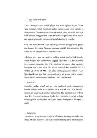 2. Video DownloadHelper 
Video DownloadHelper adalah plugin atau lebih tepatnya addon firefox yang berfungsi untuk membantu dalam mendownload video seperti di situs youtube. Banyak cara untuk mendownload video streaming tapi saya lebih memilih menggunakan Video DownloadHelper karena lebih mudah dan support situs video streaming apasaja bukan hanya youtube. 
Cara lain mendownload video streaming misalnya menggunakan plugin dari Internet Download Manager tapi cara ini tidak bisa digunakan jika sistem operasi yang digunakan bukan windows. 
Ada juga situs yang menyediakan aplikasi untuk mendowload youtube seperti keepvid tapi versi terbaru keepvid diperlukan JRE (Java Runtime Environment) sementara jika kita misalnya ke warnet atau memakai komputer lain belum tentu JRE sudah terinstall. File instalasi JRE 6 Update 22 sekitar 15 MB. Tapi kalau memakai addons firefox Video DownloadHelper kita bisa menggunakannya di semua sistem operasi karena firefox tersedia untuk Windows, Linux dan Mac OS. 
3. Fastestfox 
Fastestfox adalah sebuah add on yang berfungsi untuk mempercepat koneksi dengan melakukan optimasi pada network dan cache browser. Fungsi dari cache adalah untuk menyimpan data sementara dari website yang kita kunjungi, sehingga ketika kita membuka kembali website tersebut proses loading akan lebih cepat karena datanya telah disimpan di cache. 
4. Scrapbook 
Apabilaanda jarang bertemu dengan wi-fi hotspot, tentunya anda tidak bisa online. Dan itu membuat kita tidak bisa menikmati content internet secara  