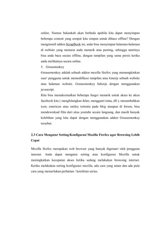 online. Namun bukankah akan berbeda apabila kita dapat menyimpan beberapa content yang sempat kita simpan untuk dibaca offline? Dengan menginstall addon ScrapBook ini, anda bisa menyimpan halaman-halaman di website yang menurut anda menarik atau penting, sehingga nantinya bisa anda baca secara offline, dengan tampilan yang sama persis ketika anda melihatnya secara online. 
5. Greasmonkey 
Greasemonkey adalah sebuah addon mozilla firefox yang memungkinkan user/ pengguna untuk memodifikasi tampilan atau kinerja sebuah website atau halaman website. Greasemonkey bekerja dengan menggunakan javascript. 
Kita bisa memaksimalkan beberapa fungsi menarik untuk akses ke akun facebook kita ( menghilangkan iklan, mengganti tema, dll ), menambahkan icon, emoticon atau smiley tertentu pada blog ataupun di forum, bisa mendownload film dari situs youtube secara langsung, dan masih banyak kelebihan yang kita dapat dengan menggunakan addon Greasemonkey tersebut. 
2.3 Cara Mengatur Setting/Konfigurasi Mozilla Firefox agar Browsing Lebih Cepat 
Mozilla firefox merupakan web browser yang banyak digemari oleh pengguna internet. Anda dapat mengatur setting atau konfigurasi Mozilla untuk meningkatkan kecepatan akses ketika sedang melakukan browsing internet. Ketika melakukan setting konfigurasi mozilla, ada cara yang aman dan ada pula cara yang memerlukan perhatian / ketelitian serius. 
 