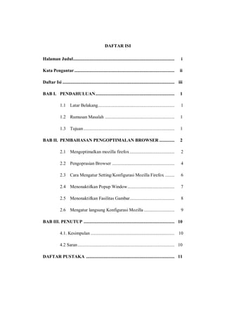 DAFTAR ISI 
Halaman Judul ...................................................................................... i 
Kata Pengantar ..................................................................................... ii 
Daftar Isi ............................................................................................... iii 
BAB I. PENDAHULUAN ................................................................... 1 
1.1 Latar Belakang................................................................. 1 
1.2 Rumusan Masalah ........................................................... 1 
1.3 Tujuan ............................................................................. 1 
BAB II. PEMBAHASAN PENGOPTIMALAN BROWSER ............. 2 
2.1 Mengoptimalkan mozilla firefox ...................................... 2 
2.2 Pengoprasian Browser ..................................................... 4 
2.3 Cara Mengatur Setting/Konfigurasi Mozilla Firefox ........ 6 
2.4 Menonaktifkan Popup Window ........................................ 7 
2.5 Menonaktifkan Fasilitas Gambar...................................... 8 
2.6 Mengatur langsung Konfigurasi Mozilla .......................... 9 
BAB III. PENUTUP ............................................................................. 10 
4.1. Kesimpulan ....................................................................... 10 
4.2 Saran .................................................................................. 10 
DAFTAR PUSTAKA ........................................................................... 11 
 