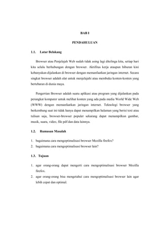 BAB I 
PENDAHULUAN 
1.1. Latar Belakang 
Browser atau Penjelajah Web sudah tidak asing lagi ditelinga kita, setiap hari kita selalu berhubungan dengan browser. Aktifitas kerja ataupun hiburan kini kebanyakan dijalankan di browser dengan memanfaatkan jaringan internet. Secara singkat browser adalah alat untuk menjelajahi atau membuka konten-konten yang bertebaran di dunia maya. 
Pengertian Browser adalah suatu aplikasi atau program yang dijalankan pada perangkat komputer untuk melihat konten yang ada pada media World Wide Web (WWW) dengan memanfaatkan jaringan internet. Teknologi browser yang berkembang saat ini tidak hanya dapat menampilkan halaman yang berisi text atau tulisan saja, browser-browser populer sekarang dapat menampilkan gambar, musik, suara, video, file pdf dan data lainnya. 
1.2. Rumusan Masalah 
1. bagaimana cara mengoptimalisasi browser Mozilla firefox? 
2. bagaimana cara mengoptimalisasi browser lain? 
1.3. Tujuan 
1. agar orang-orang dapat mengerti cara mengoptimalisasi browser Mozilla firefox. 
2. agar orang-orang bisa mengetahui cara mengoptimalisasi browser lain agar lebih cepat dan optimal. 
 