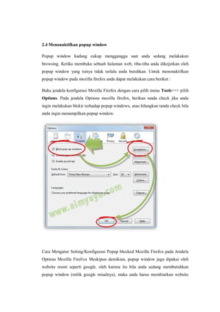 2.4 Menonaktifkan popup window 
Popup window kadang cukup mengganggu saat anda sedang melakukan browsing. Ketika membuka sebuah halaman web, tiba-tiba anda dikejutkan oleh popup window yang isinya tidak terlalu anda butuhkan. Untuk menonaktifkan popup window pada mozilla firefox anda dapat melakukan cara berikut : 
Buka jendela konfigurasi Mozilla Firefox dengan cara pilih menu Tools==> pilih Options. Pada jendela Options mozilla firefox, berikan tanda check jika anda ingin melakukan blokir terhadap popup windows, atau hilangkan tanda check bila anda ingin menampilkan popup window. 
Cara Mengatur Setting/Konfigurasi Popup blocked Mozilla Firefox pada Jendela Options Mozilla FireFox Meskipun demikian, popup window juga dipakai oleh website resmi seperti google. oleh karena itu bila anda sedang membutuhkan popup window (milik google misalnya), maka anda harus membiarkan website  