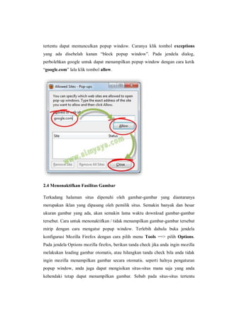 tertentu dapat memunculkan popup window. Caranya klik tombol exceptions yang ada disebelah kanan “block popup window”. Pada jendela dialog, perbolehkan google untuk dapat menampilkan popup window dengan cara ketik “google.com” lalu klik tombol allow. 
2.4 Menonaktifkan Fasilitas Gambar 
Terkadang halaman situs dipenuhi oleh gambar-gambar yang diantaranya merupakan iklan yang dipasang oleh pemilik situs. Semakin banyak dan besar ukuran gambar yang ada, akan semakin lama waktu download gambar-gambar tersebut. Cara untuk menonaktifkan / tidak menampilkan gambar-gambar tersebut mirip dengan cara mengatur popup window. Terlebih dahulu buka jendela konfigurasi Mozilla Firefox dengan cara pilih menu Tools ==> pilih Options. Pada jendela Options mozilla firefox, berikan tanda check jika anda ingin mozilla melakukan loading gambar otomatis, atau hilangkan tanda check bila anda tidak ingin mozilla menampilkan gambar secara otomatis. seperti halnya pengaturan popup window, anda juga dapat mengisikan situs-situs mana saja yang anda kehendaki tetap dapat menampilkan gambar. Sebab pada situs-situs tertentu  