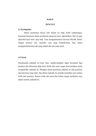 BAB IV 
PENUTUP 
4.1 Kesimpulan 
Dalam pembuatan Karya tulis Ilmiah itu tidak boleh sembarangan, ketentuan-ketentuan dalam pembuatan proposal harus diperhatikan. Hal ini agar diperoleh hasil hasil yang baik. Cara mengoptimalisasi browser Mozilla firefox dengan browser lain memiliki cara yang berbeda-beda. Dan dalam mengoptimalisasinya ada yang mudah ada cara yang susah. 
4.2 Saran 
Demikianlah makalah ini kami buat, mudah-mudahan dapat bermafaat bagi pembaca dan khususnya bagi kami. Kritik dan saran sangat kami perlukan untuk memperbaiki makalah ini. Mungkin dalam penulisan makalah ini ada penulisan dan kata-kata yang salah. Jika dalam makalah ini memilki kesalahan saya mohon kritik dan sarannya. Karena kritik dan saran dari kalian sangat membantu saya dalam menulis makalah ini. 
 