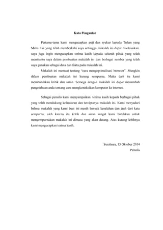 Kata Pengantar 
Pertama-tama kami mengucapkan puji dan syukur kepada Tuhan yang Maha Esa yang telah memberkahi saya sehingga makalah ini dapat diselesaikan. saya juga ingin mengucapkan terima kasih kepada seluruh pihak yang telah membantu saya dalam pembuatan makalah ini dan berbagai sumber yang telah saya gunakan sebagai data dan fakta pada makalah ini. 
Makalah ini memuat tentang “cara mengoptimalisasi browser”. Mungkin dalam pembuatan makalah ini kurang sempurna. Maka dari itu kami membutuhkan kritik dan saran. Semoga dengan makalah ini dapat menambah pengetahuan anda tentang cara mengkoneksikan komputer ke internet. 
Sebagai penulis kami menyampaikan terima kasih kepada berbagai pihak yang telah mendukung kelancaran dan terciptanya makalah ini. Kami menyadari bahwa makalah yang kami buat ini masih banyak kesalahan dan jauh dari kata sempurna, oleh karena itu kritik dan saran sangat kami butuhkan untuk menyempurnakan makalah ini dimasa yang akan datang. Atas kurang lebihnya kami mengucapkan terima kasih. 
Surabaya, 13 Oktober 2014 
Penulis 
 