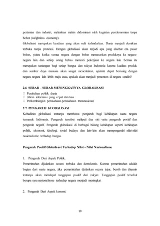 10
pertanian dan industri, melainkan makin didominasi oleh kegiatan perekonomian tanpa
bobot (weightless economy).
Globalisasi merupakan keadaan yang akan sulit terhindarkan. Dunia menjadi demikian
terbuka tanpa proteksi. Dengan globalisasi akan terjadi apa yang disebut era pasar
bebas, yaiutu ketika semua negara dengan bebas memasarkan produknya ke negara-
negara lain dan setiap orang bebas mencari pekerjaan ke negara lain. Semua itu
merupakan tantangan bagi setiap bangsa dan rakyat Indonesia karena kualitas produk
dan sumber daya manusia akan sangat menentukan, apakah dapat bersaing dengan
negara-negara lain lebih maju atau, apakah akan menjadi penonton di negara sendiri?
2.6 SEBAB – SEBAB MENINGKATNYA GLOBALISASI
Perubahan politik dunia
Aliran informasi yang cepat dan luas
Perkembangan perusahaan-perusahaan transnasional
2.7 PENGARUH GLOBALISASI
Kehadiran globalisasi tentunya membawa pengaruh bagi kehidupan suatu negara
termasuk Indonesia. Pengaruh tersebut meliputi dua sisi yaitu pengaruh positif dan
pengaruh negatif. Pengaruh globalisasi di berbagai bidang kehidupan seperti kehidupan
politik, ekonomi, ideologi, sosial budaya dan lain-lain akan mempengaruhi nilai-nilai
nasionalisme terhadap bangsa.
Pengaruh Positif Globalisasi Terhadap Nilai - Nilai Nasionalisme
1. Pengaruh Dari Aspek Politik.
Pemerintahan dijalankan secara terbuka dan demokratis. Karena pemerintahan adalah
bagian dari suatu negara, jika pemerintahan djalankan secara jujur, bersih dan dinamis
tentunya akan mendapat tanggapan positif dari rakyat. Tanggapan positif tersebut
berupa rasa nasionalisme terhadap negara menjadi meningkat
2. Pengaruh Dari Aspek konomi.
 