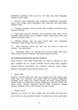 12
menimbulkan pertentangan antara yang kaya dan miskin yang dapat mengganggu
kehidupan nasional bangsa.
6. Munculnya sikap individualisme yang menimbulkan ketidakpedulian antarperilaku
sesama warga. Dengan adanya individualisme maka orang tidak akan peduli dengan
kehidupan bangsa.
7. Terjadinya kesenjangan ekonomi sebagai akibat kekalahan berkompetisi dalam
penguasaan teknologi.
8. Negara-negara yang kuat ekonominya akan bersekongkol dalam rangka mencari
keuntungan sebesar-besarnya. hal ini seringkali merugikan negara-negara miskin yang
ketahanan ekonominya lemah.
9. Timbulnya fanatisme, etnis, dan agama sebagai upaya untuk menunjukkan
kehadirannya melalui berbagai forum dan organisasi.
10. Makin menurunnya sumber daya alam yang vital seperti air, hutan, dan
terjadinya pencemaran global.
11. Keguncangan budaya, yaitu guncangan jiwa seseorang sebagai akibat belum
adanya kesiapan menerima kebudayaan asing yang datangsecara tiba-tiba.
2.8 DAMPAK GLOBALISASI SECARA SINGKAT
Bangsa Indonesia, seperti halnya bangsa-bangsa lain dalam era globalisasi ini, tidak
dapat menghindar dari arus derasnya perubahan (inovasi) sebagai akibat canggihnya
teknologi informasi, telekomunikasi, dan transportasi. Beberapa rofessio dampak
globaliasai yang melanda bangsa dan rofes Indonesia yaitu:
1. Bidang Politik
Penyebaran nilai-nilai politik barat baik secara langsung atau tidak langsung dalam
bentuk unjuk rasa, demonstrasi yang semakin berani dan terkadang ”mengabaikan
kepentingan umum” dengan cara membuat kerusuhan dan anarkis. Semakin lunturnya
nilai-nilai politik yang berdasarkan semangat kekeluargaan, masyarakat mufakat dan
gotong royong. Semakin menguatnya nilai-nilai politik berdasarkan semangat
individual, kelompok, oposisi, rofessi mayoritas atau tirani minoritas.
2. Bidang Ekonomi.
Berlakunya the survival oe the fittest sehingga siapa yang memiliki modal yang besar
akan semakin kuat dan yang lemah tersingkir. Pemerintah hanya sebagai regulasi dalam
 