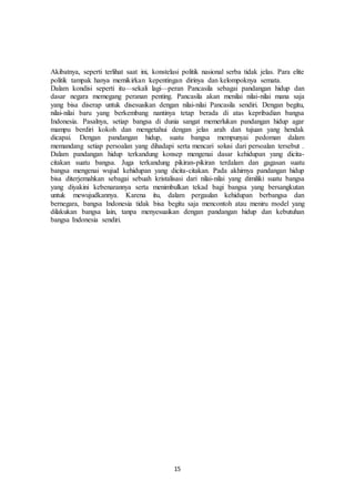 15
Akibatnya, seperti terlihat saat ini, konstelasi politik nasional serba tidak jelas. Para elite
politik tampak hanya memikirkan kepentingan dirinya dan kelompoknya semata.
Dalam kondisi seperti itu—sekali lagi—peran Pancasila sebagai pandangan hidup dan
dasar negara memegang peranan penting. Pancasila akan menilai nilai-nilai mana saja
yang bisa diserap untuk disesuaikan dengan nilai-nilai Pancasila sendiri. Dengan begitu,
nilai-nilai baru yang berkembang nantinya tetap berada di atas kepribadian bangsa
Indonesia. Pasalnya, setiap bangsa di dunia sangat memerlukan pandangan hidup agar
mampu berdiri kokoh dan mengetahui dengan jelas arah dan tujuan yang hendak
dicapai. Dengan pandangan hidup, suatu bangsa mempunyai pedoman dalam
memandang setiap persoalan yang dihadapi serta mencari solusi dari persoalan tersebut .
Dalam pandangan hidup terkandung konsep mengenai dasar kehidupan yang dicita-
citakan suatu bangsa. Juga terkandung pikiran-pikiran terdalam dan gagasan suatu
bangsa mengenai wujud kehidupan yang dicita-citakan. Pada akhirnya pandangan hidup
bisa diterjemahkan sebagai sebuah kristalisasi dari nilai-nilai yang dimiliki suatu bangsa
yang diyakini kebenarannya serta menimbulkan tekad bagi bangsa yang bersangkutan
untuk mewujudkannya. Karena itu, dalam pergaulan kehidupan berbangsa dan
bernegara, bangsa Indonesia tidak bisa begitu saja mencontoh atau meniru model yang
dilakukan bangsa lain, tanpa menyesuaikan dengan pandangan hidup dan kebutuhan
bangsa Indonesia sendiri.
 