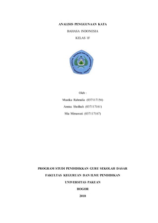 ANALISIS PENGGUNAAN KATA
BAHASA INDONESIA
KELAS 1F
Oleh :
Mustika Rahmalia (037117156)
Annisa Sholihah (037117161)
Mia Mirnawati (037117167)
PROGRAM STUDI PENDIDIKKAN GURU SEKOLAH DASAR
FAKULTAS KEGURUAN DAN ILMU PENDIDIKAN
UNIVERSITAS PAKUAN
BOGOR
2018
 