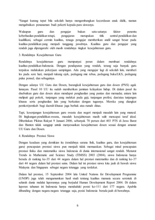 6
“Sangat kurang tepat bila sekolah hanya mengembangkan kecerdasan anak didik, namun
mengabaikan penanaman budi pekerti kepada para siswanya.
Walaupun guru dan pengajar bukan satu-satunya faktor penentu
keberhasilan pendidikan tetapi, pengajaran merupakan titik sentral pendidikan dan
kualifikasi, sebagai cermin kualitas, tenaga pengajar memberikan andil sangat besar pada
kualitas pendidikan yang menjadi tanggung jawabnya. Kualitas guru dan pengajar yang
rendah juga dipengaruhi oleh masih rendahnya tingkat kesejahteraan guru.
3. Rendahnya Kesejahteraan Guru
Rendahnya kesejahteraan guru mempunyai peran dalam membuat rendahnya
kualitas pendidikan Indonesia. Dengan pendapatan yang rendah, terang saja banyak guru
terpaksa melakukan pekerjaan sampingan. Ada yang mengajar lagi di sekolah lain, memberi
les pada sore hari, menjadi tukang ojek, pedagang mie rebus, pedagang buku/LKS, pedagang
pulsa ponsel, dan sebagainya.
Dengan adanya UU Guru dan Dosen, barangkali kesejahteraan guru dan dosen (PNS) agak
lumayan. Pasal 10 UU itu sudah memberikan jaminan kelayakan hidup. Di dalam pasal itu
disebutkan guru dan dosen akan mendapat penghasilan yang pantas dan memadai, antara lain
meliputi gaji pokok, tunjangan yang melekat pada gaji, tunjangan profesi, dan/atau tunjangan
khusus serta penghasilan lain yang berkaitan dengan tugasnya. Mereka yang diangkat
pemkot/pemkab bagi daerah khusus juga berhak atas rumah dinas.
Tapi, kesenjangan kesejahteraan guru swasta dan negeri menjadi masalah lain yang muncul.
Di lingkungan pendidikan swasta, masalah kesejahteraan masih sulit mencapai taraf ideal.
Diberitakan Pikiran Rakyat 9 Januari 2006, sebanyak 70 persen dari 403 PTS di Jawa Barat
dan Banten tidak sanggup untuk menyesuaikan kesejahteraan dosen sesuai dengan amanat
UU Guru dan Dosen.
4. Rendahnya Prestasi Siswa
Dengan keadaan yang demikian itu (rendahnya sarana fisik, kualitas guru, dan kesejahteraan
guru) pencapaian prestasi siswa pun menjadi tidak memuaskan. Sebagai misal pencapaian
prestasi fisika dan matematika siswa Indonesia di dunia internasional sangat rendah. Menurut
Trends in Mathematic and Science Study (TIMSS) 2003 (2004), siswa Indonesia hanya
berada di ranking ke-35 dari 44 negara dalam hal prestasi matematika dan di ranking ke-37
dari 44 negara dalam hal prestasi sains. Dalam hal ini prestasi siswa kita jauh di bawah siswa
Malaysia dan Singapura sebagai negara tetangga yang terdekat.
Dalam hal prestasi, 15 September 2004 lalu United Nations for Development Programme
(UNDP) juga telah mengumumkan hasil studi tentang kualitas manusia secara serentak di
seluruh dunia melalui laporannya yang berjudul Human Development Report 2004. Di dalam
laporan tahunan ini Indonesia hanya menduduki posisi ke-111 dari 177 negara. Apabila
dibanding dengan negara-negara tetangga saja, posisi Indonesia berada jauh di bawahnya.
 