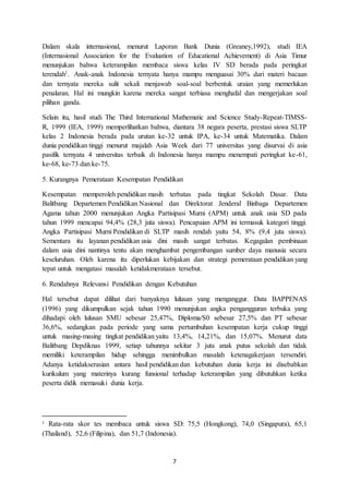 7
Dalam skala internasional, menurut Laporan Bank Dunia (Greaney,1992), studi IEA
(Internasional Association for the Evaluation of Educational Achievement) di Asia Timur
menunjukan bahwa keterampilan membaca siswa kelas IV SD berada pada peringkat
terendah1. Anak-anak Indonesia ternyata hanya mampu menguasai 30% dari materi bacaan
dan ternyata mereka sulit sekali menjawab soal-soal berbentuk uraian yang memerlukan
penalaran. Hal ini mungkin karena mereka sangat terbiasa menghafal dan mengerjakan soal
pilihan ganda.
Selain itu, hasil studi The Third International Mathematic and Science Study-Repeat-TIMSS-
R, 1999 (IEA, 1999) memperlihatkan bahwa, diantara 38 negara peserta, prestasi siswa SLTP
kelas 2 Indonesia berada pada urutan ke-32 untuk IPA, ke-34 untuk Matematika. Dalam
dunia pendidikan tinggi menurut majalah Asia Week dari 77 universitas yang disurvai di asia
pasifik ternyata 4 universitas terbaik di Indonesia hanya mampu menempati peringkat ke-61,
ke-68, ke-73 dan ke-75.
5. Kurangnya Pemerataan Kesempatan Pendidikan
Kesempatan memperoleh pendidikan masih terbatas pada tingkat Sekolah Dasar. Data
Balitbang Departemen Pendidikan Nasional dan Direktorat Jenderal Binbaga Departemen
Agama tahun 2000 menunjukan Angka Partisipasi Murni (APM) untuk anak usia SD pada
tahun 1999 mencapai 94,4% (28,3 juta siswa). Pencapaian APM ini termasuk kategori tinggi.
Angka Partisipasi Murni Pendidikan di SLTP masih rendah yaitu 54, 8% (9,4 juta siswa).
Sementara itu layanan pendidikan usia dini masih sangat terbatas. Kegagalan pembinaan
dalam usia dini nantinya tentu akan menghambat pengembangan sumber daya manusia secara
keseluruhan. Oleh karena itu diperlukan kebijakan dan strategi pemerataan pendidikan yang
tepat untuk mengatasi masalah ketidakmerataan tersebut.
6. Rendahnya Relevansi Pendidikan dengan Kebutuhan
Hal tersebut dapat dilihat dari banyaknya lulusan yang menganggur. Data BAPPENAS
(1996) yang dikumpulkan sejak tahun 1990 menunjukan angka pengangguran terbuka yang
dihadapi oleh lulusan SMU sebesar 25,47%, Diploma/S0 sebesar 27,5% dan PT sebesar
36,6%, sedangkan pada periode yang sama pertumbuhan kesempatan kerja cukup tinggi
untuk masing-masing tingkat pendidikan yaitu 13,4%, 14,21%, dan 15,07%. Menurut data
Balitbang Depdiknas 1999, setiap tahunnya sekitar 3 juta anak putus sekolah dan tidak
memiliki keterampilan hidup sehingga menimbulkan masalah ketenagakerjaan tersendiri.
Adanya ketidakserasian antara hasil pendidikan dan kebutuhan dunia kerja ini disebabkan
kurikulum yang materinya kurang funsional terhadap keterampilan yang dibutuhkan ketika
peserta didik memasuki dunia kerja.
1
Rata-rata skor tes membaca untuk siswa SD: 75,5 (Hongkong), 74,0 (Singapura), 65,1
(Thailand), 52,6 (Filipina), dan 51,7 (Indonesia).
 