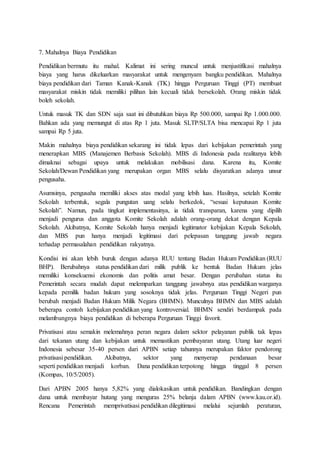 7. Mahalnya Biaya Pendidikan
Pendidikan bermutu itu mahal. Kalimat ini sering muncul untuk menjustifikasi mahalnya
biaya yang harus dikeluarkan masyarakat untuk mengenyam bangku pendidikan. Mahalnya
biaya pendidikan dari Taman Kanak-Kanak (TK) hingga Perguruan Tinggi (PT) membuat
masyarakat miskin tidak memiliki pilihan lain kecuali tidak bersekolah. Orang miskin tidak
boleh sekolah.
Untuk masuk TK dan SDN saja saat ini dibutuhkan biaya Rp 500.000, sampai Rp 1.000.000.
Bahkan ada yang memungut di atas Rp 1 juta. Masuk SLTP/SLTA bisa mencapai Rp 1 juta
sampai Rp 5 juta.
Makin mahalnya biaya pendidikan sekarang ini tidak lepas dari kebijakan pemerintah yang
menerapkan MBS (Manajemen Berbasis Sekolah). MBS di Indonesia pada realitanya lebih
dimaknai sebagai upaya untuk melakukan mobilisasi dana. Karena itu, Komite
Sekolah/Dewan Pendidikan yang merupakan organ MBS selalu disyaratkan adanya unsur
pengusaha.
Asumsinya, pengusaha memiliki akses atas modal yang lebih luas. Hasilnya, setelah Komite
Sekolah terbentuk, segala pungutan uang selalu berkedok, “sesuai keputusan Komite
Sekolah”. Namun, pada tingkat implementasinya, ia tidak transparan, karena yang dipilih
menjadi pengurus dan anggota Komite Sekolah adalah orang-orang dekat dengan Kepala
Sekolah. Akibatnya, Komite Sekolah hanya menjadi legitimator kebijakan Kepala Sekolah,
dan MBS pun hanya menjadi legitimasi dari pelepasan tanggung jawab negara
terhadap permasalahan pendidikan rakyatnya.
Kondisi ini akan lebih buruk dengan adanya RUU tentang Badan Hukum Pendidikan (RUU
BHP). Berubahnya status pendidikan dari milik publik ke bentuk Badan Hukum jelas
memiliki konsekuensi ekonomis dan politis amat besar. Dengan perubahan status itu
Pemerintah secara mudah dapat melemparkan tanggung jawabnya atas pendidikan warganya
kepada pemilik badan hukum yang sosoknya tidak jelas. Perguruan Tinggi Negeri pun
berubah menjadi Badan Hukum Milik Negara (BHMN). Munculnya BHMN dan MBS adalah
beberapa contoh kebijakan pendidikan yang kontroversial. BHMN sendiri berdampak pada
melambungnya biaya pendidikan di beberapa Perguruan Tinggi favorit.
Privatisasi atau semakin melemahnya peran negara dalam sektor pelayanan publik tak lepas
dari tekanan utang dan kebijakan untuk memastikan pembayaran utang. Utang luar negeri
Indonesia sebesar 35-40 persen dari APBN setiap tahunnya merupakan faktor pendorong
privatisasi pendidikan. Akibatnya, sektor yang menyerap pendanaan besar
seperti pendidikan menjadi korban. Dana pendidikan terpotong hingga tinggal 8 persen
(Kompas, 10/5/2005).
Dari APBN 2005 hanya 5,82% yang dialokasikan untuk pendidikan. Bandingkan dengan
dana untuk membayar hutang yang menguras 25% belanja dalam APBN (www.kau.or.id).
Rencana Pemerintah memprivatisasi pendidikan dilegitimasi melalui sejumlah peraturan,
 