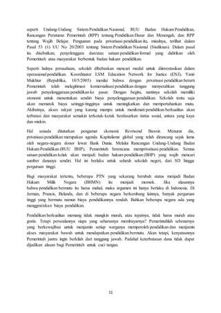 11
seperti Undang-Undang Sistem Pendidikan Nasional, RUU Badan Hukum Pendidikan,
Rancangan Peraturan Pemerintah (RPP) tentang Pendidikan Dasar dan Menengah, dan RPP
tentang Wajib Belajar. Penguatan pada privatisasi pendidikan itu, misalnya, terlihat dalam
Pasal 53 (1) UU No 20/2003 tentang Sistem Pendidikan Nasional (Sisdiknas). Dalam pasal
itu disebutkan, penyelenggara dan/atau satuan pendidikan formal yang didirikan oleh
Pemerintah atau masyarakat berbentuk badan hukum pendidikan.
Seperti halnya perusahaan, sekolah dibebaskan mencari modal untuk diinvestasikan dalam
operasional pendidikan. Koordinator LSM Education Network for Justice (ENJ), Yanti
Mukhtar (Republika, 10/5/2005) menilai bahwa dengan privatisasi pendidikan berarti
Pemerintah telah melegitimasi komersialisasi pendidikan dengan menyerahkan tanggung
jawab penyelenggaraan pendidikan ke pasar. Dengan begitu, nantinya sekolah memiliki
otonomi untuk menentukan sendiri biaya penyelenggaraan pendidikan. Sekolah tentu saja
akan mematok biaya setinggi-tingginya untuk meningkatkan dan mempertahankan mutu.
Akibatnya, akses rakyat yang kurang mampu untuk menikmati pendidikan berkualitas akan
terbatasi dan masyarakat semakin terkotak-kotak berdasarkan status sosial, antara yang kaya
dan miskin.
Hal senada dituturkan pengamat ekonomi Revrisond Bawsir. Menurut dia,
privatisasi pendidikan merupakan agenda Kapitalisme global yang telah dirancang sejak lama
oleh negara-negara donor lewat Bank Dunia. Melalui Rancangan Undang-Undang Badan
Hukum Pendidikan (RUU BHP), Pemerintah berencana memprivatisasi pendidikan. Semua
satuan pendidikan kelak akan menjadi badan hukum pendidikan (BHP) yang wajib mencari
sumber dananya sendiri. Hal ini berlaku untuk seluruh sekolah negeri, dari SD hingga
perguruan tinggi.
Bagi masyarakat tertentu, beberapa PTN yang sekarang berubah status menjadi Badan
Hukum Milik Negara (BHMN) itu menjadi momok. Jika alasannya
bahwa pendidikan bermutu itu harus mahal, maka argumen ini hanya berlaku di Indonesia. Di
Jerman, Prancis, Belanda, dan di beberapa negara berkembang lainnya, banyak perguruan
tinggi yang bermutu namun biaya pendidikannya rendah. Bahkan beberapa negara ada yang
menggratiskan biaya pendidikan.
Pendidikan berkualitas memang tidak mungkin murah, atau tepatnya, tidak harus murah atau
gratis. Tetapi persoalannya siapa yang seharusnya membayarnya? Pemerintahlah sebenarnya
yang berkewajiban untuk menjamin setiap warganya memperoleh pendidikan dan menjamin
akses masyarakat bawah untuk mendapatkan pendidikan bermutu. Akan tetapi, kenyataannya
Pemerintah justru ingin berkilah dari tanggung jawab. Padahal keterbatasan dana tidak dapat
dijadikan alasan bagi Pemerintah untuk cuci tangan.
 