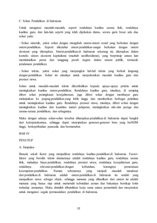 12
C. Solusi Pendidikan di Indonesia
Untuk mengatasi masalah-masalah, seperti rendahnya kualitas sarana fisik, rendahnya
kualitas guru, dan lain-lain seperti yang telah dijelaskan diatas, secara garis besar ada dua
solusi yaitu:
– Solusi sistemik, yakni solusi dengan mengubah sistem-sistem sosial yang berkaitan dengan
sistem pendidikan. Seperti diketahui sistem pendidikan sangat berkaitan dengan sistem
ekonomi yang diterapkan. Sistem pendidikan di Indonesia sekarang ini, diterapkan dalam
konteks sistem ekonomi kapitalisme (mazhab neoliberalisme), yang berprinsip antara lain
meminimalkan peran dan tanggung jawab negara dalam urusan publik, termasuk
pendanaan pendidikan.
– Solusi teknis, yakni solusi yang menyangkut hal-hal teknis yang berkait langsung
dengan pendidikan. Solusi ini misalnya untuk menyelesaikan masalah kualitas guru dan
prestasi siswa.
Solusi untuk masalah-masalah teknis dikembalikan kepada upaya-upaya praktis untuk
meningkatkan kualitas sistem pendidikan. Rendahnya kualitas guru, misalnya, di samping
diberi solusi peningkatan kesejahteraan, juga diberi solusi dengan membiayai guru
melanjutkan ke jenjang pendidikan yang lebih tinggi, dan memberikan berbagai pelatihan
untuk meningkatkan kualitas guru. Rendahnya prestasi siswa, misalnya, diberi solusi dengan
meningkatkan kualitas dan kuantitas materi pelajaran, meningkatkan alat-alat peraga dan
sarana-sarana pendidikan, dan sebagainya.
Maka dengan adanya solusi-solusi tersebut diharapkan pendidikan di Indonesia dapat bangkit
dari keterpurukannya, sehingga dapat menciptakan generasi-generasi baru yang berSDM
tinggi, berkepribadian pancasila dan bermartabat.
BAB IV
PENUTUP
A. Simpulan
Banyak sekali factor yang menjadikan rendahnya kualitas pendidikan di Indonesia. Factor-
faktor yang bersifat teknis diantaranya adalah rendahnya kualitas guru, rendahnya sarana
fisik, mahalnya biaya pendidikan, rendahnya prestasi siswa, rendahnya kesejahteraan guru,
rendahnya relevansi pendidikan dengan kebutuhan, kurangnya pemerataan
kesempatan pendidikan. Namun sebenarnya yang menjadi masalah mendasar
dari pendidikan di Indonesia adalah sistem pendidikan di Indonesia itu sendiri yang
menjadikan siswa sebagai objek, sehingga manusia yang dihasilkan dari sistem ini adalah
manusia yang hanya siap untuk memenuhi kebutuhan zaman dan bukannya bersikap kritis
terhadap zamannya. Maka disinilah dibutuhkan kerja sama antara pemerintah dan mesyarakat
untuk mengatasi segala permasalahan pendidikan di Indonesia.
 