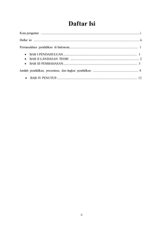 ii
Daftar Isi
Kata pengantar ........................................................................................................................i
Daftar isi .................................................................................................................................ii
Permasalahan pendidikan di Indonesia................................................................................... 1
 BAB I PENDAHULUAN.......................................................................................... 1
 BAB II LANDASAN TEORI .................................................................................... 2
 BAB III PEMBAHASAN.......................................................................................... 3
Jumlah pendidikan, presentase, dan tingkat pendidikan ........................................................ 8
 BAB IV PENUTUP.................................................................................................. 12
 