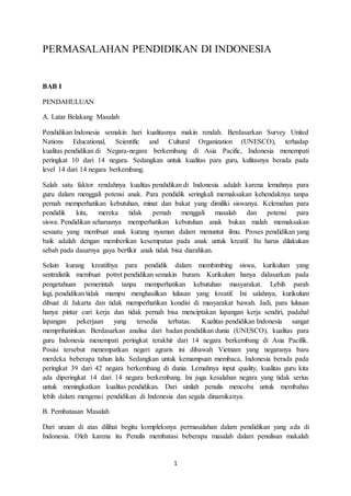 1
PERMASALAHAN PENDIDIKAN DI INDONESIA
BAB I
PENDAHULUAN
A. Latar Belakang Masalah
Pendidikan Indonesia semakin hari kualitasnya makin rendah. Berdasarkan Survey United
Nations Educational, Scientific and Cultural Organization (UNESCO), terhadap
kualitas pendidikan di Negara-negara berkembang di Asia Pacific, Indonesia menempati
peringkat 10 dari 14 negara. Sedangkan untuk kualitas para guru, kulitasnya berada pada
level 14 dari 14 negara berkembang.
Salah satu faktor rendahnya kualitas pendidikan di Indonesia adalah karena lemahnya para
guru dalam menggali potensi anak. Para pendidik seringkali memaksakan kehendaknya tanpa
pernah memperhatikan kebutuhan, minat dan bakat yang dimiliki siswanya. Kelemahan para
pendidik kita, mereka tidak pernah menggali masalah dan potensi para
siswa. Pendidikan seharusnya memperhatikan kebutuhan anak bukan malah memaksakan
sesuatu yang membuat anak kurang nyaman dalam menuntut ilmu. Proses pendidikan yang
baik adalah dengan memberikan kesempatan pada anak untuk kreatif. Itu harus dilakukan
sebab pada dasarnya gaya berfikir anak tidak bisa diarahkan.
Selain kurang kreatifnya para pendidik dalam membimbing siswa, kurikulum yang
sentralistik membuat potret pendidikan semakin buram. Kurikulum hanya didasarkan pada
pengetahuan pemerintah tanpa memperhatikan kebutuhan masyarakat. Lebih parah
lagi, pendidikan tidak mampu menghasilkan lulusan yang kreatif. Ini salahnya, kurikulum
dibuat di Jakarta dan tidak memperhatikan kondisi di masyarakat bawah. Jadi, para lulusan
hanya pintar cari kerja dan tidak pernah bisa menciptakan lapangan kerja sendiri, padahal
lapangan pekerjaan yang tersedia terbatas. Kualitas pendidikan Indonesia sangat
memprihatinkan. Berdasarkan analisa dari badan pendidikan dunia (UNESCO), kualitas para
guru Indonesia menempati peringkat terakhir dari 14 negara berkembang di Asia Pacifik.
Posisi tersebut menempatkan negeri agraris ini dibawah Vietnam yang negaranya baru
merdeka beberapa tahun lalu. Sedangkan untuk kemampuan membaca, Indonesia berada pada
peringkat 39 dari 42 negara berkembang di dunia. Lemahnya input quality, kualitas guru kita
ada diperingkat 14 dari 14 negara berkembang. Ini juga kesalahan negara yang tidak serius
untuk meningkatkan kualitas pendidikan. Dari sinilah penulis mencoba untuk membahas
lebih dalam mengenai pendidikan di Indonesia dan segala dinamikanya.
B. Pembatasan Masalah
Dari uraian di atas dilihat begitu kompleksnya permasalahan dalam pendidikan yang ada di
Indonesia. Oleh karena itu Penulis membatasi beberapa masalah dalam penulisan makalah
 
