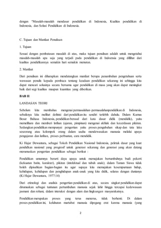 2
dengan “Masalah-masalah mendasar pendidikan di Indonesia, Kualitas pendidikan di
Indonesia, dan Solusi Pendidikan di Indonesia.
C. Tujuan dan Manfaat Penulisan
1. Tujuan
Sesuai dengan pembatasan masalah di atas, maka tujuan penulisan adalah untuk mengetahui
masalah-masalah apa saja yang terjadi pada pendidikan di Indoensia yang dillihat dari
kualitas pendidikannya semakin hari semakin menurun.
2. Manfaat
Dari penulisan ini diharapkan mendatangkan manfaat berupa penambahan pengetahuan serta
wawasan penulis kepada pembaca tentang keadaan pendidikan sekarang ini sehingga kita
dapat mencari solusinya secara bersama agar pendidikan di masa yang akan dapat meningkat
baik dari segi kualitas maupun kuantitas yang diberikan.
BAB II
LANDASAN TEORI
Sebelum kita membahas mengenai permasalahan–permasalahanpendidikan di Indonesia,
sebaiknya kita melihat definisi dari pendidikan itu sendiri terlebih dahulu. Dalam Kamus
Besar Bahasa Indonesia, pendidikan berasal dari kata dasar didik (mendidik), yaitu
memelihara dan memberi latihan (ajaran, pimpinan) mengenai akhlak dan kecerdasan pikiran.
Sedangkan pendidikan mempunyai pengertian yaitu proses pengubahan sikap dan tata laku
seseorang atau kelompok orang dalam usaha mendewasakan manusia melalui upaya
pengajaran dan latihan, proses perbuatan, cara mendidik.
Ki Hajar Dewantara, sebagai Tokoh Pendidikan Nasional Indonesia, peletak dasar yang kuat
pendidkan nasional yang progresif untuk generasi sekarang dan generasi yang akan datang
merumuskan pengertian pendidikan sebagai berikut :
Pendidikan umumnya berarti daya upaya untuk memajukan bertumbuhnya budi pekerti
(kekuatan batin, karakter), pikiran (intelektual dan tubuh anak); dalam Taman Siswa tidak
boleh dipisahkan bagian-bagian itu agar supaya kita memajukan kesempurnaan hidup,
kehidupan, kehidupan dan penghidupan anak-anak yang kita didik, selaras dengan dunianya
(Ki Hajar Dewantara, 1977:14)
Dari etimologi dan analisis pengertian pendidikan di atas, secara singkat pendidikan dapat
dirumuskan sebagai tuntunan pertumbuhan manusia sejak lahir hingga tercapai kedewasaan
jasmani dan rohani, dalam interaksi dengan alam dan lingkungan masyarakatnya.
Pendidikan merupakan proses yang terus menerus, tidak berhenti. Di dalam
proses pendidikan ini, keluhuran martabat manusia dipegang erat karena manusia (yang
 