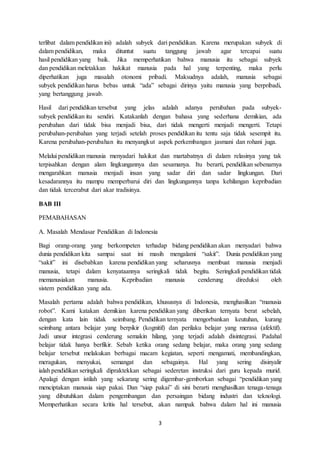 3
terlibat dalam pendidikan ini) adalah subyek dari pendidikan. Karena merupakan subyek di
dalam pendidikan, maka dituntut suatu tanggung jawab agar tercapai suatu
hasil pendidikan yang baik. Jika memperhatikan bahwa manusia itu sebagai subyek
dan pendidikan meletakkan hakikat manusia pada hal yang terpenting, maka perlu
diperhatikan juga masalah otonomi pribadi. Maksudnya adalah, manusia sebagai
subyek pendidikan harus bebas untuk “ada” sebagai dirinya yaitu manusia yang berpribadi,
yang bertanggung jawab.
Hasil dari pendidikan tersebut yang jelas adalah adanya perubahan pada subyek-
subyek pendidikan itu sendiri. Katakanlah dengan bahasa yang sederhana demikian, ada
perubahan dari tidak bisa menjadi bisa, dari tidak mengerti menjadi mengerti. Tetapi
perubahan-perubahan yang terjadi setelah proses pendidikan itu tentu saja tidak sesempit itu.
Karena perubahan-perubahan itu menyangkut aspek perkembangan jasmani dan rohani juga.
Melalui pendidikan manusia menyadari hakikat dan martabatnya di dalam relasinya yang tak
terpisahkan dengan alam lingkungannya dan sesamanya. Itu berarti, pendidikan sebenarnya
mengarahkan manusia menjadi insan yang sadar diri dan sadar lingkungan. Dari
kesadarannya itu mampu memperbarui diri dan lingkungannya tanpa kehilangan kepribadian
dan tidak tercerabut dari akar tradisinya.
BAB III
PEMABAHASAN
A. Masalah Mendasar Pendidikan di Indonesia
Bagi orang-orang yang berkompeten terhadap bidang pendidikan akan menyadari bahwa
dunia pendidikan kita sampai saat ini masih mengalami “sakit”. Dunia pendidikan yang
“sakit” ini disebabkan karena pendidikan yang seharusnya membuat manusia menjadi
manusia, tetapi dalam kenyataannya seringkali tidak begitu. Seringkali pendidikan tidak
memanusiakan manusia. Kepribadian manusia cenderung direduksi oleh
sistem pendidikan yang ada.
Masalah pertama adalah bahwa pendidikan, khususnya di Indonesia, menghasilkan “manusia
robot”. Kami katakan demikian karena pendidikan yang diberikan ternyata berat sebelah,
dengan kata lain tidak seimbang. Pendidikan ternyata mengorbankan keutuhan, kurang
seimbang antara belajar yang berpikir (kognitif) dan perilaku belajar yang merasa (afektif).
Jadi unsur integrasi cenderung semakin hilang, yang terjadi adalah disintegrasi. Padahal
belajar tidak hanya berfikir. Sebab ketika orang sedang belajar, maka orang yang sedang
belajar tersebut melakukan berbagai macam kegiatan, seperti mengamati, membandingkan,
meragukan, menyukai, semangat dan sebagainya. Hal yang sering disinyalir
ialah pendidikan seringkali dipraktekkan sebagai sederetan instruksi dari guru kepada murid.
Apalagi dengan istilah yang sekarang sering digembar-gemborkan sebagai “pendidikan yang
menciptakan manusia siap pakai. Dan “siap pakai” di sini berarti menghasilkan tenaga-tenaga
yang dibutuhkan dalam pengembangan dan persaingan bidang industri dan teknologi.
Memperhatikan secara kritis hal tersebut, akan nampak bahwa dalam hal ini manusia
 