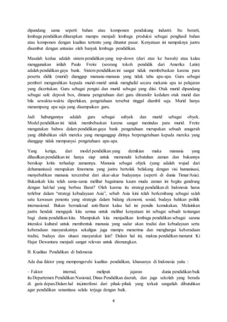 4
dipandang sama seperti bahan atau komponen pendukung industri. Itu berarti,
lembaga pendidikan diharapkan mampu menjadi lembaga produksi sebagai penghasil bahan
atau komponen dengan kualitas tertentu yang dituntut pasar. Kenyataan ini nampaknya justru
disambut dengan antusias oleh banyak lembaga pendidikan.
Masalah kedua adalah sistem pendidikan yang top-down (dari atas ke bawah) atau kalau
menggunakan istilah Paulo Freire (seorang tokoh pendidik dari Amerika Latin)
adalah pendidikan gaya bank. Sistem pendidikan ini sangat tidak membebaskan karena para
peserta didik (murid) dianggap manusia-manusia yang tidak tahu apa-apa. Guru sebagai
pemberi mengarahkan kepada murid-murid untuk menghafal secara mekanis apa isi pelajaran
yang diceritakan. Guru sebagai pengisi dan murid sebagai yang diisi. Otak murid dipandang
sebagai safe deposit box, dimana pengetahuan dari guru ditransfer kedalam otak murid dan
bila sewaktu-waktu diperlukan, pengetahuan tersebut tinggal diambil saja. Murid hanya
menampung apa saja yang disampaikan guru.
Jadi hubungannya adalah guru sebagai subyek dan murid sebagai obyek.
Model pendidikan ini tidak membebaskan karena sangat menindas para murid. Freire
mengatakan bahwa dalam pendidikan gaya bank pengetahuan merupakan sebuah anugerah
yang dihibahkan oleh mereka yang menganggap dirinya berpengetahuan kepada mereka yang
dianggap tidak mempunyai pengetahuan apa-apa.
Yang ketiga, dari model pendidikan yang demikian maka manusia yang
dihasilkan pendidikan ini hanya siap untuk memenuhi kebutuhan zaman dan bukannya
bersikap kritis terhadap zamannya. Manusia sebagai objek (yang adalah wujud dari
dehumanisasi) merupakan fenomena yang justru bertolak belakang dengan visi humanisasi,
menyebabkan manusia tercerabut dari akar-akar budayanya (seperti di dunia Timur/Asia).
Bukankah kita telah sama-sama melihat bagaimana kaum muda zaman ini begitu gandrung
dengan hal-hal yang berbau Barat? Oleh karena itu strategi pendidikan di Indonesia harus
terlebur dalam “strategi kebudayaan Asia”, sebab Asia kini telah berkembang sebagai salah
satu kawasan penentu yang strategis dalam bidang ekonomi, sosial, budaya bahkan politik
internasional. Bukan bermaksud anti-Barat kalau hal ini penulis kemukakan. Melainkan
justru hendak mengajak kita semua untuk melihat kenyataan ini sebagai sebuah tantangan
bagi dunia pendidikan kita. Mampukah kita menjadikan lembaga pendidikan sebagai sarana
interaksi kultural untuk membentuk manusia yang sadar akan tradisi dan kebudayaan serta
keberadaan masyarakatnya sekaligus juga mampu menerima dan menghargai keberadaan
tradisi, budaya dan situasi masyarakat lain? Dalam hal ini, makna pendidikan menurut Ki
Hajar Dewantara menjadi sangat relevan untuk direnungkan.
B. Kualitas Pendidikan di Indonesia
Ada dua faktor yang mempengaruhi kualitas pendidikan, khususnya di Indonesia yaitu :
– Faktor internal, meliputi jajaran dunia pendidikan baik
itu Departemen Pendidikan Nasional, Dinas Pendidikan daerah, dan juga sekolah yang berada
di garis depan.Dalam hal ini,interfensi dari pihak-pihak yang terkait sangatlah dibutuhkan
agar pendidikan senantiasa selalu terjaga dengan baik.
 