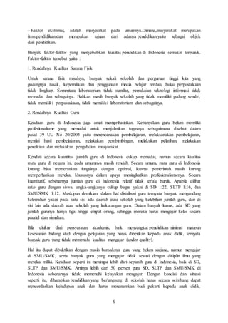 5
– Faktor eksternal, adalah masyarakat pada umumnya.Dimana,masyarakat merupakan
ikon pendidikan dan merupakan tujuan dari adanya pendidikan yaitu sebagai objek
dari pendidikan.
Banyak faktor-faktor yang menyebabkan kualitas pendidikan di Indonesia semakin terpuruk.
Faktor-faktor tersebut yaitu :
1. Rendahnya Kualitas Sarana Fisik
Untuk sarana fisik misalnya, banyak sekali sekolah dan perguruan tinggi kita yang
gedungnya rusak, kepemilikan dan penggunaan media belajar rendah, buku perpustakaan
tidak lengkap. Sementara laboratorium tidak standar, pemakaian teknologi informasi tidak
memadai dan sebagainya. Bahkan masih banyak sekolah yang tidak memiliki gedung sendiri,
tidak memiliki perpustakaan, tidak memiliki laboratorium dan sebagainya.
2. Rendahnya Kualitas Guru
Keadaan guru di Indonesia juga amat memprihatinkan. Kebanyakan guru belum memiliki
profesionalisme yang memadai untuk menjalankan tugasnya sebagaimana disebut dalam
pasal 39 UU No 20/2003 yaitu merencanakan pembelajaran, melaksanakan pembelajaran,
menilai hasil pembelajaran, melakukan pembimbingan, melakukan pelatihan, melakukan
penelitian dan melakukan pengabdian masyarakat.
Kendati secara kuantitas jumlah guru di Indonesia cukup memadai, namun secara kualitas
mutu guru di negara ini, pada umumnya masih rendah. Secara umum, para guru di Indonesia
kurang bisa memerankan fungsinya dengan optimal, karena pemerintah masih kurang
memperhatikan mereka, khususnya dalam upaya meningkatkan profesionalismenya. Secara
kuantitatif, sebenarnya jumlah guru di Indonesia relatif tidak terlalu buruk. Apabila dilihat
ratio guru dengan siswa, angka-angkanya cukup bagus yakni di SD 1:22, SLTP 1:16, dan
SMU/SMK 1:12. Meskipun demikian, dalam hal distribusi guru ternyata banyak mengandung
kelemahan yakni pada satu sisi ada daerah atau sekolah yang kelebihan jumlah guru, dan di
sisi lain ada daerah atau sekolah yang kekurangan guru. Dalam banyak kasus, ada SD yang
jumlah gurunya hanya tiga hingga empat orang, sehingga mereka harus mengajar kelas secara
paralel dan simultan.
Bila diukur dari persyaratan akademis, baik menyangkut pendidikan minimal maupun
kesesuaian bidang studi dengan pelajaran yang harus diberikan kepada anak didik, ternyata
banyak guru yang tidak memenuhi kualitas mengajar (under quality).
Hal itu dapat dibuktikan dengan masih banyaknya guru yang belum sarjana, namun mengajar
di SMU/SMK, serta banyak guru yang mengajar tidak sesuai dengan disiplin ilmu yang
mereka miliki. Keadaan seperti ini menimpa lebih dari separoh guru di Indonesia, baik di SD,
SLTP dan SMU/SMK. Artinya lebih dari 50 persen guru SD, SLTP dan SMU/SMK di
Indonesia sebenarnya tidak memenuhi kelayakan mengajar. Dengan kondisi dan situasi
seperti itu, diharapkan pendidikan yang berlangsung di sekolah harus secara seimbang dapat
mencerdaskan kehidupan anak dan harus menanamkan budi pekerti kepada anak didik.
 