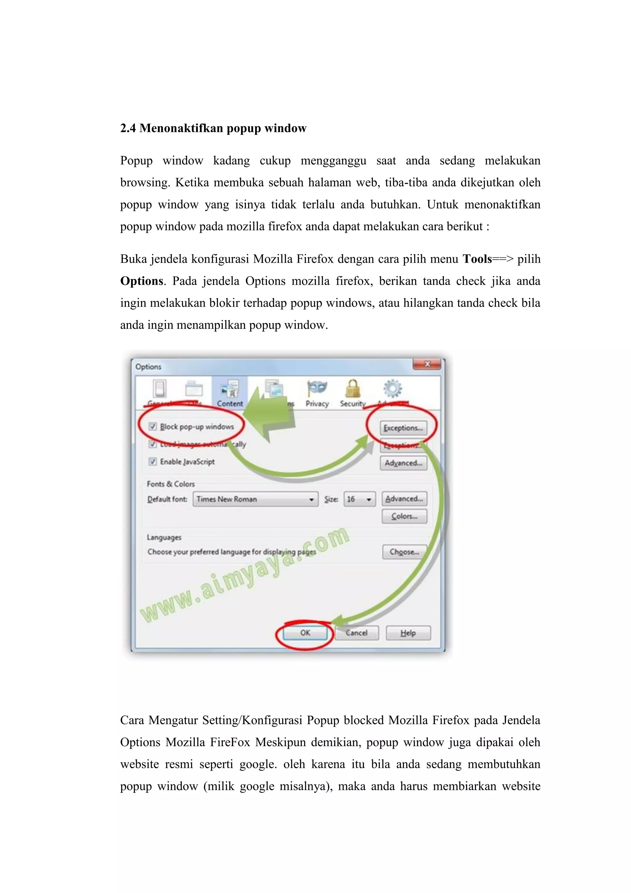 2.4 Menonaktifkan popup window 
Popup window kadang cukup mengganggu saat anda sedang melakukan browsing. Ketika membuka sebuah halaman web, tiba-tiba anda dikejutkan oleh popup window yang isinya tidak terlalu anda butuhkan. Untuk menonaktifkan popup window pada mozilla firefox anda dapat melakukan cara berikut : 
Buka jendela konfigurasi Mozilla Firefox dengan cara pilih menu Tools==> pilih Options. Pada jendela Options mozilla firefox, berikan tanda check jika anda ingin melakukan blokir terhadap popup windows, atau hilangkan tanda check bila anda ingin menampilkan popup window. 
Cara Mengatur Setting/Konfigurasi Popup blocked Mozilla Firefox pada Jendela Options Mozilla FireFox Meskipun demikian, popup window juga dipakai oleh website resmi seperti google. oleh karena itu bila anda sedang membutuhkan popup window (milik google misalnya), maka anda harus membiarkan website  