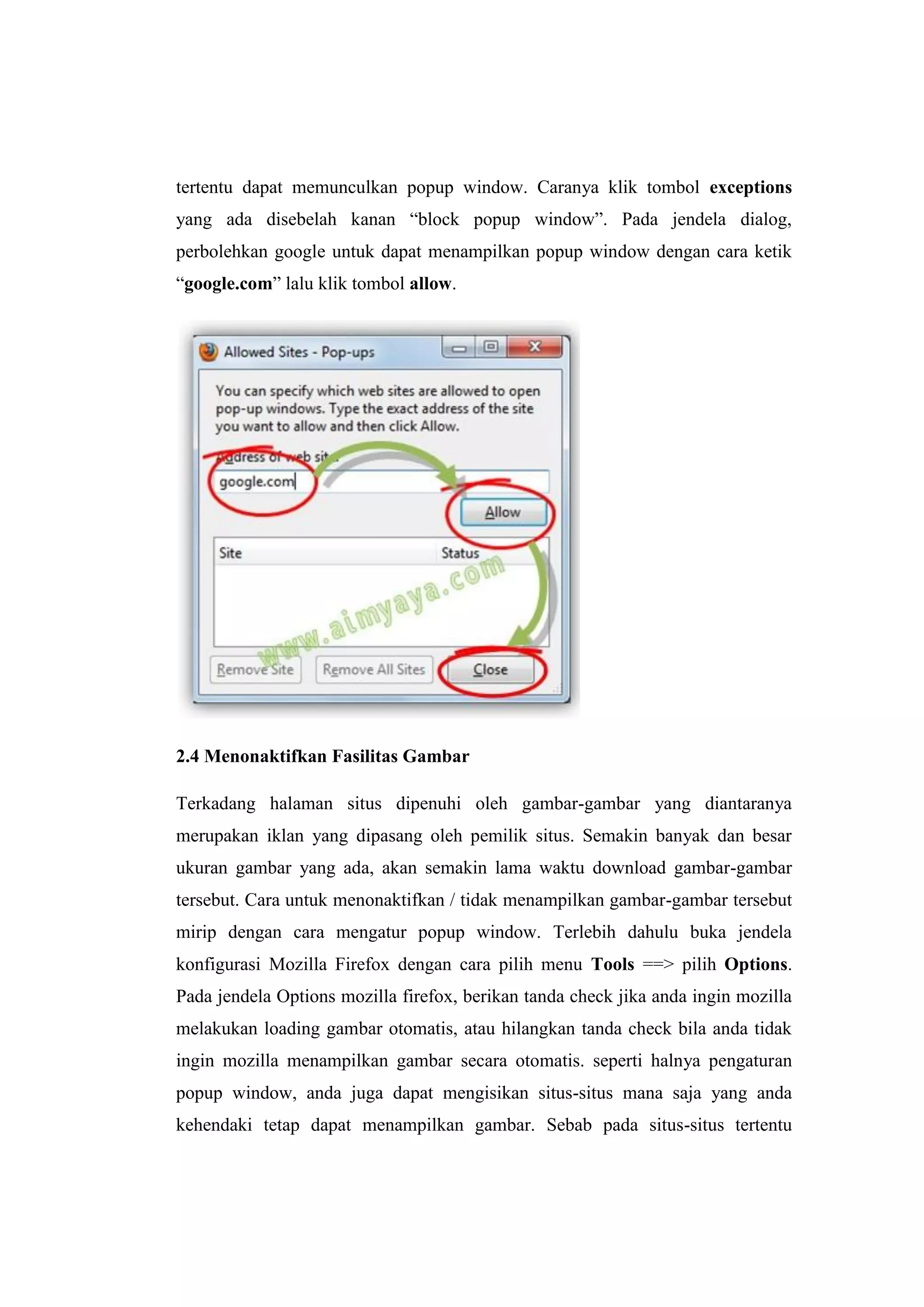 tertentu dapat memunculkan popup window. Caranya klik tombol exceptions yang ada disebelah kanan “block popup window”. Pada jendela dialog, perbolehkan google untuk dapat menampilkan popup window dengan cara ketik “google.com” lalu klik tombol allow. 
2.4 Menonaktifkan Fasilitas Gambar 
Terkadang halaman situs dipenuhi oleh gambar-gambar yang diantaranya merupakan iklan yang dipasang oleh pemilik situs. Semakin banyak dan besar ukuran gambar yang ada, akan semakin lama waktu download gambar-gambar tersebut. Cara untuk menonaktifkan / tidak menampilkan gambar-gambar tersebut mirip dengan cara mengatur popup window. Terlebih dahulu buka jendela konfigurasi Mozilla Firefox dengan cara pilih menu Tools ==> pilih Options. Pada jendela Options mozilla firefox, berikan tanda check jika anda ingin mozilla melakukan loading gambar otomatis, atau hilangkan tanda check bila anda tidak ingin mozilla menampilkan gambar secara otomatis. seperti halnya pengaturan popup window, anda juga dapat mengisikan situs-situs mana saja yang anda kehendaki tetap dapat menampilkan gambar. Sebab pada situs-situs tertentu  