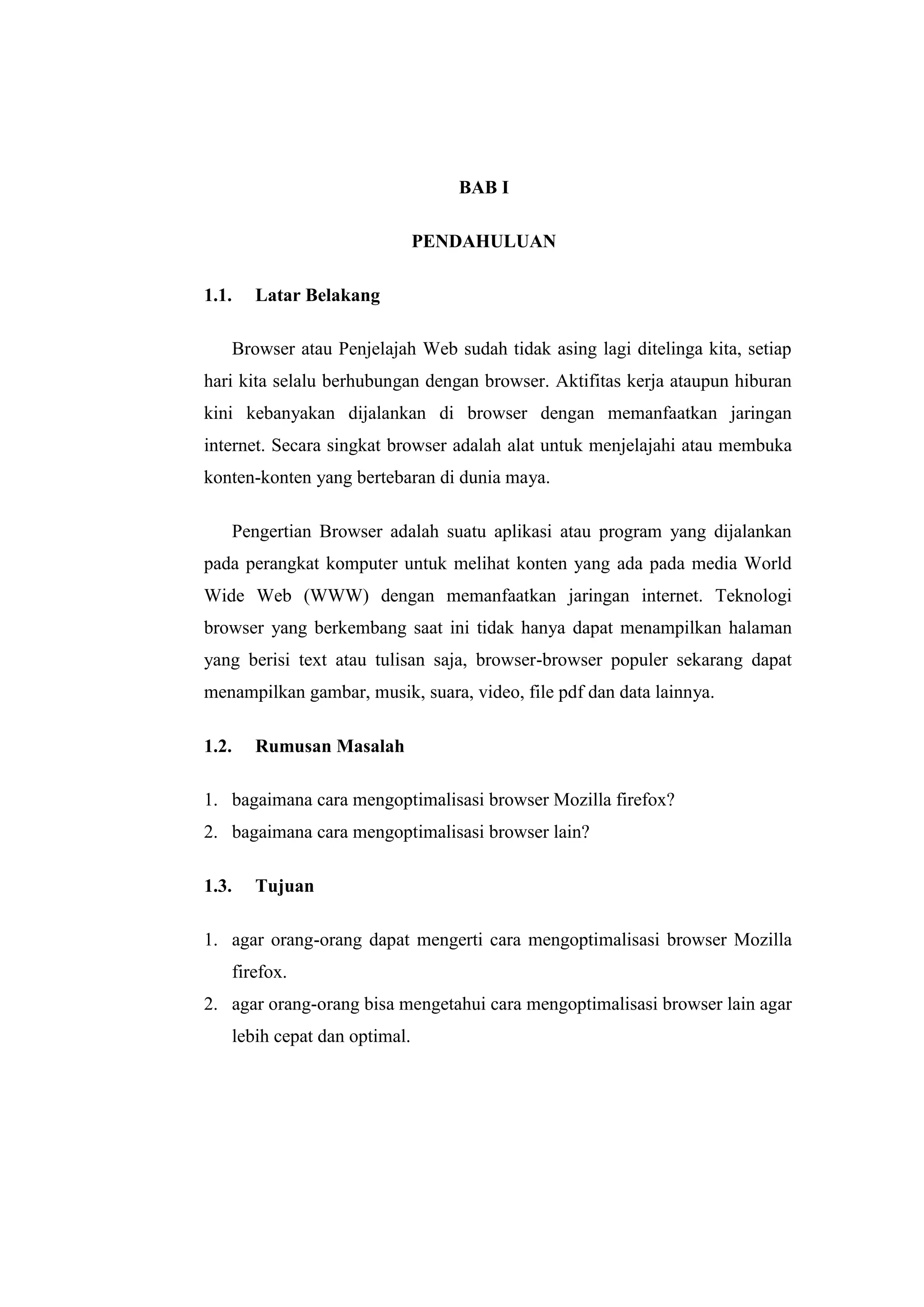 BAB I 
PENDAHULUAN 
1.1. Latar Belakang 
Browser atau Penjelajah Web sudah tidak asing lagi ditelinga kita, setiap hari kita selalu berhubungan dengan browser. Aktifitas kerja ataupun hiburan kini kebanyakan dijalankan di browser dengan memanfaatkan jaringan internet. Secara singkat browser adalah alat untuk menjelajahi atau membuka konten-konten yang bertebaran di dunia maya. 
Pengertian Browser adalah suatu aplikasi atau program yang dijalankan pada perangkat komputer untuk melihat konten yang ada pada media World Wide Web (WWW) dengan memanfaatkan jaringan internet. Teknologi browser yang berkembang saat ini tidak hanya dapat menampilkan halaman yang berisi text atau tulisan saja, browser-browser populer sekarang dapat menampilkan gambar, musik, suara, video, file pdf dan data lainnya. 
1.2. Rumusan Masalah 
1. bagaimana cara mengoptimalisasi browser Mozilla firefox? 
2. bagaimana cara mengoptimalisasi browser lain? 
1.3. Tujuan 
1. agar orang-orang dapat mengerti cara mengoptimalisasi browser Mozilla firefox. 
2. agar orang-orang bisa mengetahui cara mengoptimalisasi browser lain agar lebih cepat dan optimal. 
 