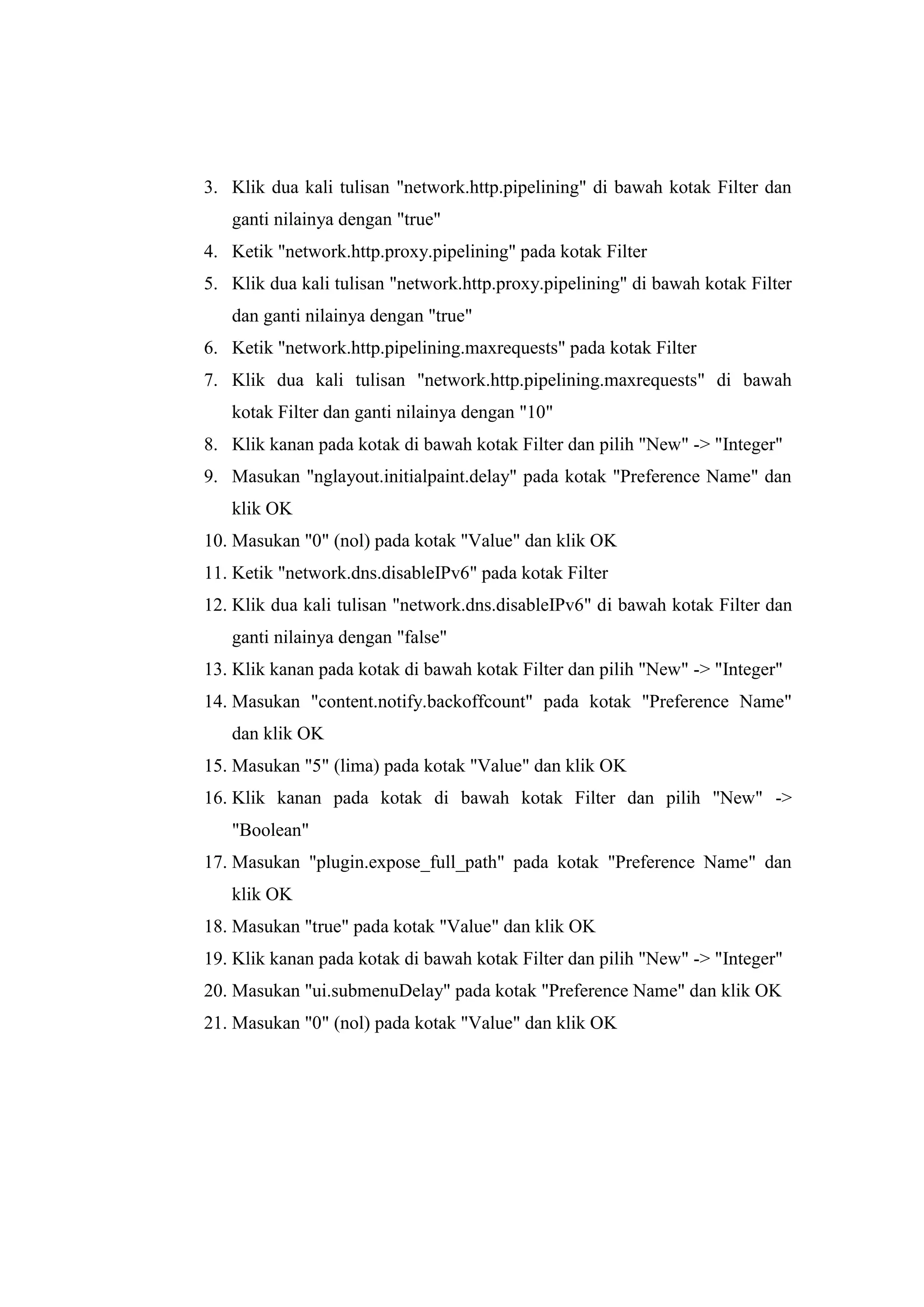 3. Klik dua kali tulisan "network.http.pipelining" di bawah kotak Filter dan ganti nilainya dengan "true" 
4. Ketik "network.http.proxy.pipelining" pada kotak Filter 
5. Klik dua kali tulisan "network.http.proxy.pipelining" di bawah kotak Filter dan ganti nilainya dengan "true" 
6. Ketik "network.http.pipelining.maxrequests" pada kotak Filter 
7. Klik dua kali tulisan "network.http.pipelining.maxrequests" di bawah kotak Filter dan ganti nilainya dengan "10" 
8. Klik kanan pada kotak di bawah kotak Filter dan pilih "New" -> "Integer" 
9. Masukan "nglayout.initialpaint.delay" pada kotak "Preference Name" dan klik OK 
10. Masukan "0" (nol) pada kotak "Value" dan klik OK 
11. Ketik "network.dns.disableIPv6" pada kotak Filter 
12. Klik dua kali tulisan "network.dns.disableIPv6" di bawah kotak Filter dan ganti nilainya dengan "false" 
13. Klik kanan pada kotak di bawah kotak Filter dan pilih "New" -> "Integer" 
14. Masukan "content.notify.backoffcount" pada kotak "Preference Name" dan klik OK 
15. Masukan "5" (lima) pada kotak "Value" dan klik OK 
16. Klik kanan pada kotak di bawah kotak Filter dan pilih "New" -> "Boolean" 
17. Masukan "plugin.expose_full_path" pada kotak "Preference Name" dan klik OK 
18. Masukan "true" pada kotak "Value" dan klik OK 
19. Klik kanan pada kotak di bawah kotak Filter dan pilih "New" -> "Integer" 
20. Masukan "ui.submenuDelay" pada kotak "Preference Name" dan klik OK 
21. Masukan "0" (nol) pada kotak "Value" dan klik OK 
 