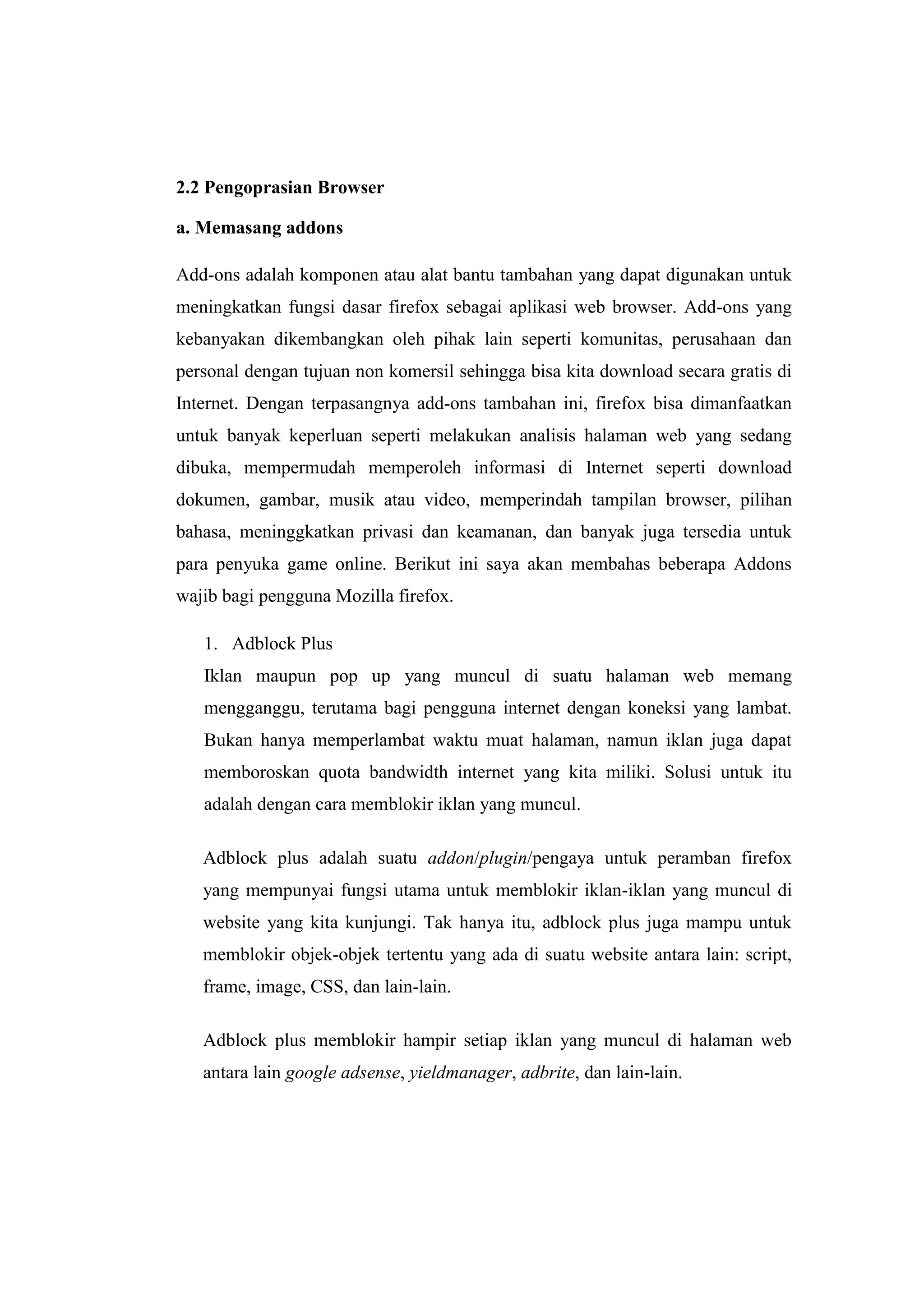 2.2 Pengoprasian Browser 
a. Memasang addons 
Add-ons adalah komponen atau alat bantu tambahan yang dapat digunakan untuk meningkatkan fungsi dasar firefox sebagai aplikasi web browser. Add-ons yang kebanyakan dikembangkan oleh pihak lain seperti komunitas, perusahaan dan personal dengan tujuan non komersil sehingga bisa kita download secara gratis di Internet. Dengan terpasangnya add-ons tambahan ini, firefox bisa dimanfaatkan untuk banyak keperluan seperti melakukan analisis halaman web yang sedang dibuka, mempermudah memperoleh informasi di Internet seperti download dokumen, gambar, musik atau video, memperindah tampilan browser, pilihan bahasa, meninggkatkan privasi dan keamanan, dan banyak juga tersedia untuk para penyuka game online. Berikut ini saya akan membahas beberapa Addons wajib bagi pengguna Mozilla firefox. 
1. Adblock Plus 
Iklan maupun pop up yang muncul di suatu halaman web memang mengganggu, terutama bagi pengguna internet dengan koneksi yang lambat. Bukan hanya memperlambat waktu muat halaman, namun iklan juga dapat memboroskan quota bandwidth internet yang kita miliki. Solusi untuk itu adalah dengan cara memblokir iklan yang muncul. 
Adblock plus adalah suatu addon/plugin/pengaya untuk peramban firefox yang mempunyai fungsi utama untuk memblokir iklan-iklan yang muncul di website yang kita kunjungi. Tak hanya itu, adblock plus juga mampu untuk memblokir objek-objek tertentu yang ada di suatu website antara lain: script, frame, image, CSS, dan lain-lain. 
Adblock plus memblokir hampir setiap iklan yang muncul di halaman web antara lain google adsense, yieldmanager, adbrite, dan lain-lain. 
 