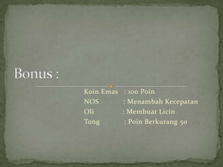 Koin Emas    : 100 Poin
NOS         : Menambah Kecepatan
Oli         : Membuat Licin
Tong         : Poin Berkurang 50
 