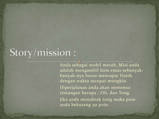 Anda sebagai mobil merah, Misi anda
adalah mengambil koin emas sebanyak-
banyak-nya harus mencapai finish
dengan waktu secepat mungkin.
Diperjalanan anda akan menemui
rintangan berupa : Oli, dan Tong.
Jika anda menabrak tong maka poin
anda bekurang 50 poin.
 