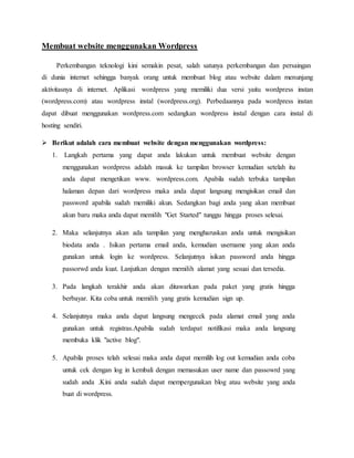 Membuat website menggunakan Wordpress 
Perkembangan teknologi kini semakin pesat, salah satunya perkembangan dan persaingan 
di dunia internet sehingga banyak orang untuk membuat blog atau website dalam menunjang 
aktivitasnya di internet. Aplikasi wordpress yang memiliki dua versi yaitu wordpress instan 
(wordpress.com) atau wordpress instal (wordpress.org). Perbedaannya pada wordpress instan 
dapat dibuat menggunakan wordpress.com sedangkan wordpress instal dengan cara instal di 
hosting sendiri. 
 Berikut adalah cara membuat website dengan menggunakan wordpress: 
1. Langkah pertama yang dapat anda lakukan untuk membuat website dengan 
menggunakan wordpress adalah masuk ke tampilan browser kemudian setelah itu 
anda dapat mengetikan www. wordpress.com. Apabila sudah terbuka tampilan 
halaman depan dari wordpress maka anda dapat langsung mengisikan email dan 
password apabila sudah memiliki akun. Sedangkan bagi anda yang akan membuat 
akun baru maka anda dapat memilih "Get Started" tunggu hingga proses selesai. 
2. Maka selanjutnya akan ada tampilan yang mengharuskan anda untuk mengisikan 
biodata anda . Isikan pertama email anda, kemudian username yang akan anda 
gunakan untuk login ke wordpress. Selanjutnya isikan password anda hingga 
passorwd anda kuat. Lanjutkan dengan memilih alamat yang sesuai dan tersedia. 
3. Pada langkah terakhir anda akan ditawarkan pada paket yang gratis hingga 
berbayar. Kita coba untuk memilih yang gratis kemudian sign up. 
4. Selanjutnya maka anda dapat langsung mengecek pada alamat email yang anda 
gunakan untuk registras.Apabila sudah terdapat notifikasi maka anda langsung 
membuka klik "active blog". 
5. Apabila proses telah selesai maka anda dapat memilih log out kemudian anda coba 
untuk cek dengan log in kembali dengan memasukan user name dan passowrd yang 
sudah anda .Kini anda sudah dapat mempergunakan blog atau website yang anda 
buat di wordpress. 
