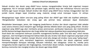 DIMENSI STRUKTUR ORGANISASI
Sebuah struktur dan desain yang efektif harus mampu mengoptimalkan kinerja baik organisasi maupun
anggotanya. Hal ini tercapai apabila ada penataan tugas, aktivitas kerja dan individunya menurut cara-cara
tertentu agar tujuan tercapai. Sebuah struktur dan desain yang efektif harus mampu menggunakan tipe dan
jumlah risorsis dengan tepat (misalnya uang, material, orang) untuk mencapai tujuan. Ini artinya:
Mengorganisasi tugas dalam cara-cara yang paling efisien dan efektif agar tidak ada duplikasi pekerjaan..
Mengalokasikan kedudukan dan orang agar ada jaminan kalau pekerjaan dapat diselesaikan
Menjelaskan kewenangan, peran, dan tanggung jawab.Namun struktur dan desain organisasi tidak sekadar
suatu sarana (means) untuk menjamin agar berbagai aktivitas dikelola dalam cara yang paling efisien. Struktur
organisasi yang efektif juga akan membantu proses perencanaan, pembuatan keputusan, dan meminimalisir
konflik diantara berbagai departemen dan fungsi akibat dari adanya ekspektasi kerja yang kadang tidak jelas.
Studi klasik dan manajemen keilmuan (scientific management) berfokus pada “one best way” untuk menata
organisasi , teori kontingensi berargumen bahwa tidak ada satu struktur dan desain organisasi yang tepat untuk
diterapkan bagi setiap – malahan manajer dituntut untuk tahu dengan jeli struktur mana yang “paling tepat”.
Karenanya, manajer perlu memahami bagaimana menciptakan struktur dan desain organisasi sambil
mempertimbangkan kemajuan teknologi, kekuatan individual, dan sebagainya. Untuk itu, mereka perlu
menganalisa kondisi organisasi dan lingkungannya, menentukan desain terbaik, mengimplementasikan, secara
kontinyu memonitor dan mengkaji struktur dan desain agar tetap efektif.
 