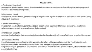 MODEL-MODEL
a.Pendekatan Fungsional
Berdasarkan pendekatan ini, proses departementalisasi dilakukan berdasarkan fungsi-fungsi tertentu yang mesti
dijalankan dalam sebuah organisasi.
b.Pendekatan Produk
Berdasarkan pendekatan ini, penentuan bagian-bagian dalam organisasi ditentukan berdasarkan jenis produk yang
dibuat oleh organisasi.
c.Pendekatan Pelanggan
Berdasarkan pendekatan ini, penentuan bagian-bagian dalam organisasi ditentukan berdasarkan karateristik
pelanggan yang menjadi sasara pelanggan dari organisasi.
d.Pendekatan Geografis
penetuan bagian-bagian dalam organisasi ditentukan berdasarkan wilayah geografis di mana organisasi beroperasi.
e.Pendekatan Matriks
Pendekatan departementalisasi terakhir yang diperkenalkan adalah pendekatan matriks. Pendekatan ini pada
dasarnya merupaka n proses departementalisasi yang menggabungkan antara pendekatan
fungsional dengan pendekatan lain, misalnya berdasarkan proyek tertentu, produk tertentu, ataupun berdasarkan
pendekatan lainnya.
 