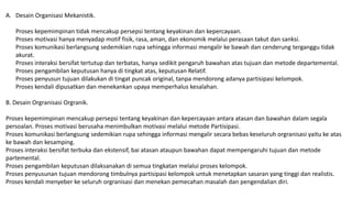 A. Desain Organisasi Mekanistik.
Proses kepemimpinan tidak mencakup persepsi tentang keyakinan dan kepercayaan.
Proses motivasi hanya menyadap motif fisik, rasa, aman, dan ekonomik melalui perasaan takut dan sanksi.
Proses komunikasi berlangsung sedemikian rupa sehingga informasi mengalir ke bawah dan cenderung terganggu tidak
akurat.
Proses interaksi bersifat tertutup dan terbatas, hanya sedikit pengaruh bawahan atas tujuan dan metode departemental.
Proses pengambilan keputusan hanya di tingkat atas, keputusan Relatif.
Proses penyusun tujuan dilakukan di tingat puncak original, tanpa mendorong adanya partisipasi kelompok.
Proses kendali dipusatkan dan menekankan upaya memperhalus kesalahan.
B. Desain Orgranisasi Orgranik.
Proses kepemimpinan mencakup persepsi tentang keyakinan dan kepercayaan antara atasan dan bawahan dalam segala
persoalan. Proses motivasi berusaha menimbulkan motivasi melalui metode Partisipasi.
Proses komunikasi berlangsung sedemikian rupa sehingga informasi mengalir secara bebas keseluruh orgranisasi yaitu ke atas
ke bawah dan kesamping.
Proses interaksi bersifat terbuka dan ekstensif, bai atasan ataupun bawahan dapat mempengaruhi tujuan dan metode
partemental.
Proses pengambilan keputusan dilaksanakan di semua tingkatan melalui proses kelompok.
Proses penyusunan tujuan mendorong timbulnya partisipasi kelompok untuk menetapkan sasaran yang tinggi dan realistis.
Proses kendali menyeber ke seluruh orgranisasi dan menekan pemecahan masalah dan pengendalian diri.
 