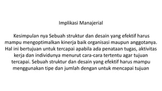 Implikasi Manajerial
Kesimpulan nya Sebuah struktur dan desain yang efektif harus
mampu mengoptimalkan kinerja baik organisasi maupun anggotanya.
Hal ini bertujuan untuk tercapai apabila ada penataan tugas, aktivitas
kerja dan individunya menurut cara-cara tertentu agar tujuan
tercapai. Sebuah struktur dan desain yang efektif harus mampu
menggunakan tipe dan jumlah dengan untuk mencapai tujuan
 