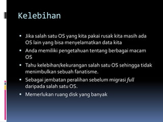 Kelebihan
 Jika salah satu OS yang kita pakai rusak kita masih ada
OS lain yang bisa menyelamatkan data kita
 Anda memiliki pengetahuan tentang berbagai macam
OS
 Tahu kelebihan/kekurangan salah satu OS sehingga tidak
menimbulkan sebuah fanatisme.
 Sebagai jembatan peralihan sebelum migrasi full
daripada salah satu OS.
 Memerlukan ruang disk yang banyak
 