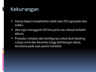 Kekurangan
 Hanya dapat menjalankan salah satu OS saja pada satu
waktu.
 Jika ingin mengganti OS kita perlu me-reboot terlebih
dahulu
 Prosedur instalasi dan konfigurasi untuk dual-booting
cukup rumit dan beresiko tinggi (kehilangan data),
terutama pada saat partisi harddisk.
 