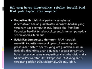 Hal yang harus diperhatikan sebelum Install Dual
Boot pada Laptop atau komputer
 Kapasitas Hardisk - Hal pertama yang harus
diperhatikan adalah jumlah atau kapasitas hardisk yang
tertanam pada komputer atau laptop kita. Pastikan
Kapasitas hardisk tersebut cukup untuk menampung dua
sistem operasi tersebut.
 RAM (Random Access Memory) - RAM haruslah
memiliki kapasitas yang cukup untuk menampung
prosess dari sistem operasi yang kita gunakan. Namun
RAM disini nantinya akan digunakan secara bergantian,
bukan secara bersamaan seperti cara kerja hardisk, maka
Minimal Persyaratan Untuk kapasitas RAM yang harus
terpasang adalah 2Gb, Maksimal 4 Gb atau lebih.
 