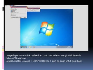 Langkah pertama untuk melakukan dual boot adalah menginstall terlebih
dahulu OS windows
Setelah itu Klik Devices > CD/DVD Device > pilih os zorin untuk dual boot
 