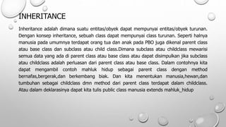 INHERITANCE
Inheritance adalah dimana suatu entitas/obyek dapat mempunyai entitas/obyek turunan.
Dengan konsep inheritance, sebuah class dapat mempunyai class turunan. Seperti halnya
manusia pada umumnya terdapat orang tua dan anak pada PBO juga dikenal parent class
atau base class dan subclass atau child class.Dimana subclass atau childclass mewarisi
semua data yang ada di parent class atau base class atau dapat disimpulkan jika subclass
atau childclass adalah perluasan dari parent class atau base class. Dalam contohnya kita
dapat mengambil contoh mahluk hidup sebagai parent class dengan method
bernafas,bergerak,dan berkembang biak. Dan kita menentukan manusia,hewan,dan
tumbuhan sebagai childclass dmn method dari parent class terdapat dalam childclass.
Atau dalam deklarasinya dapat kita tulis public class manusia extends mahluk_hidup
 