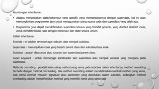 Keuntungan inheritance :
 Ubclass menyediakan state/behaviour yang spesifik yang membedakannya dengan superclass, hal ini akan
memungkinkan programmer java untuk menggunakan ulang source code dari superclass yang telah ada.
 Programmer java dapat mendefinisikan superclass khusus yang bersifat generik, yang disebut abstract class,
untuk mendefinisikan class dengan behaviour dan state secara umum.
Istilah inheritance :
Extends : ini adalah keyword agar sebuah class menjadi subclass.
Superclass : menunjukkan class yang berarti parent class dari subclass/class anak.
Subclass : adalah class anak atau turunan dari superclass/parent class.
Super keyword : untuk memanggil konstruktor dari superclass atau menjadi variabel yang mengacu pada
superclass.
Methode overriding : pendefinisian ulang method yang sama pada subclass dalam inheritance, method overriding
berbeda dengan method overloading. Jika method overriding adalah mendefinisikan kembali method yang sama,
baik nama method maupun signature atau parameter yang diperlukan dalam subclass, sedangkan method
overloading adalah mendefinisikan method yang memiliki nama yang sama saja
 